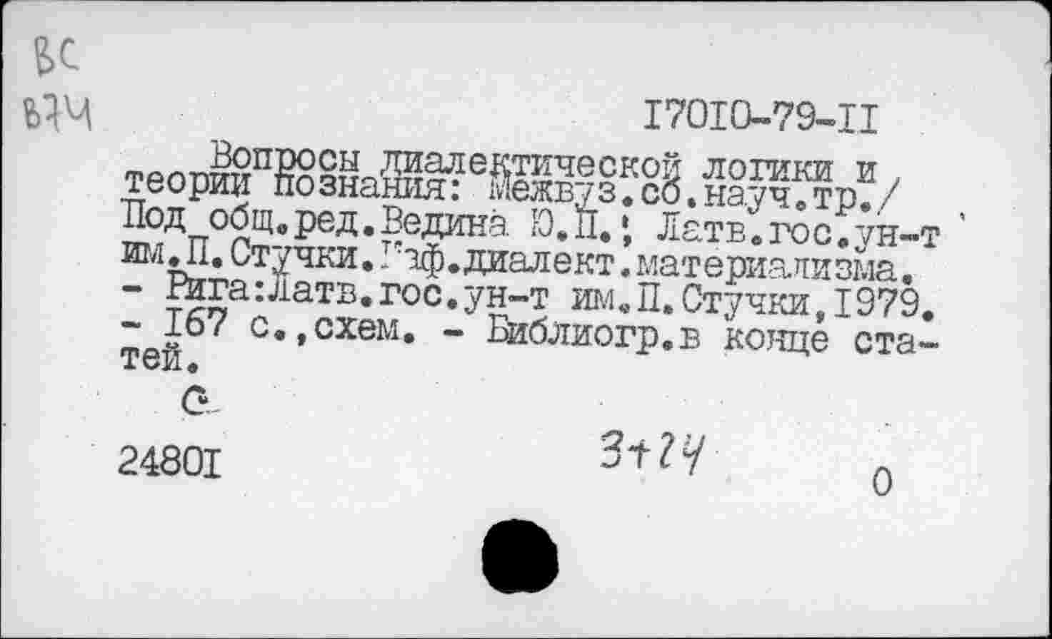 ﻿6С
ЫЧ	17010-79-Ц
3°Д общ. ред. Ведана Ю.П.‘, Латв.гос.ун-т 017 Ьг,* Штучки.. аф. диалект. материализма.
- Рига: Латв,гос.ун-т им.П.Стучки,1979.
тей 7 с’’схем* ” Еиблиогр.в конце ста-
24801	л